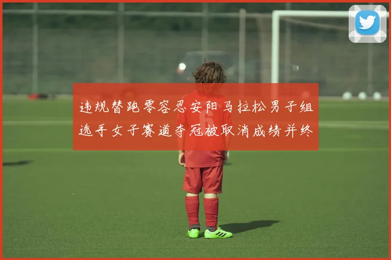 违规替跑零容忍安阳马拉松男子组选手女子赛道夺冠被取消成绩并终身禁赛